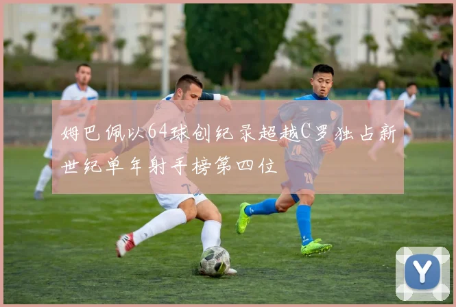 姆巴佩以64球创纪录超越C罗独占新世纪单年射手榜第四位