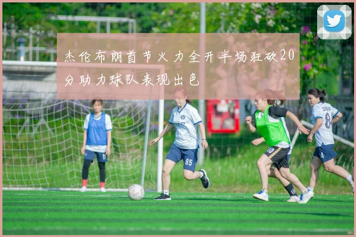 杰伦布朗首节火力全开半场狂砍20分助力球队表现出色