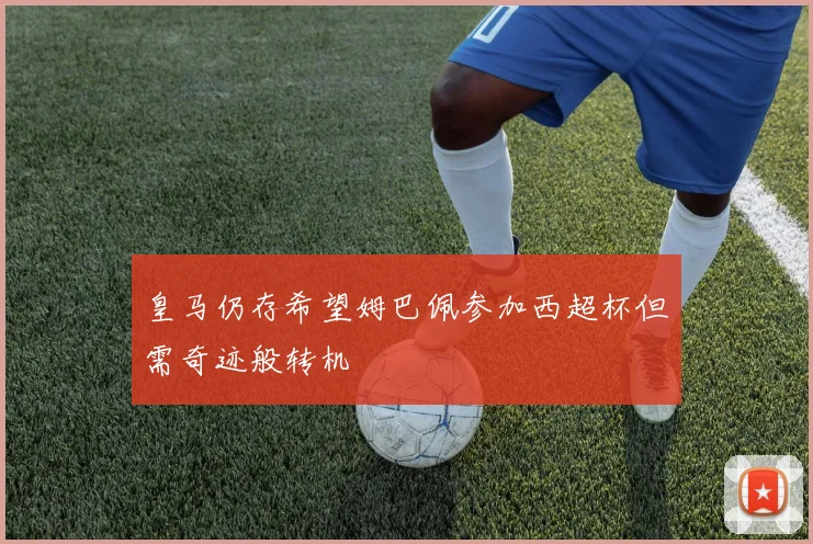 皇马仍存希望姆巴佩参加西超杯但需奇迹般转机