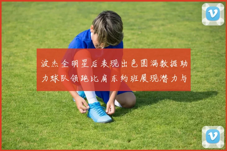 波杰全明星后表现出色圆满数据助力球队领跑比肩东约班展现潜力与实力