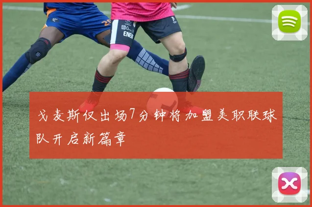 戈麦斯仅出场7分钟将加盟美职联球队开启新篇章