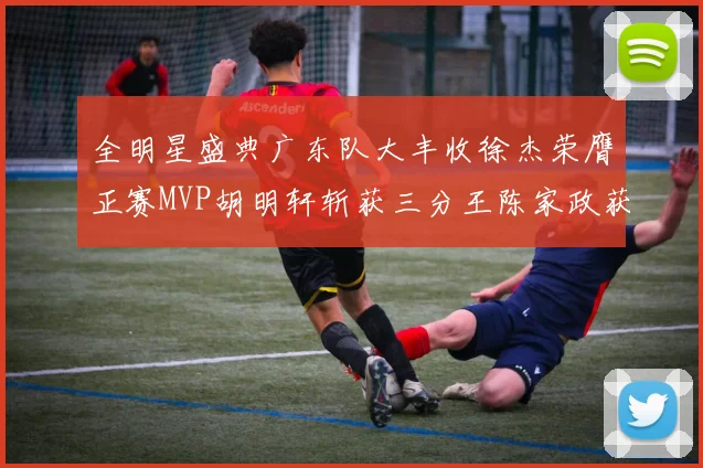 全明星盛典广东队大丰收徐杰荣膺正赛MVP胡明轩斩获三分王陈家政获星锐MVP