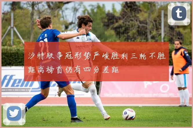 沙特联争冠形势严峻胜利三轮不胜距离榜首仍有四分差距