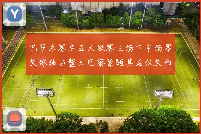 巴萨本赛季五大联赛主场下半场零失球独占鳌头巴黎紧随其后仅失两球