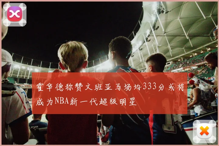 霍华德称赞文班亚马场均333分或将成为NBA新一代超级明星