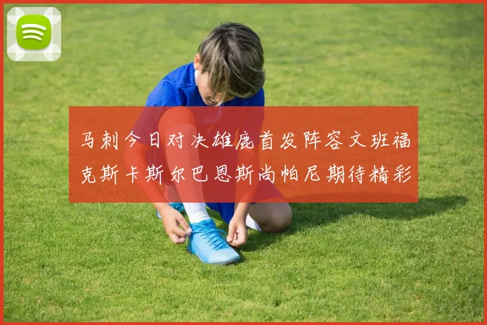 马刺今日对决雄鹿首发阵容文班福克斯卡斯尔巴恩斯尚帕尼期待精彩表现