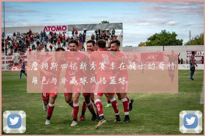 詹姆斯回忆新秀赛季在骑士的奇特角色与非赢球风格篮球