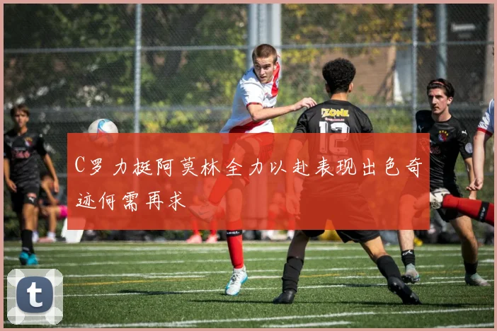 C罗力挺阿莫林全力以赴表现出色奇迹何需再求