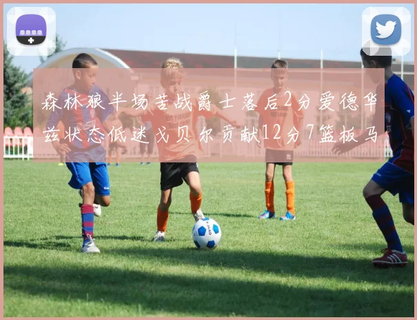 森林狼半场苦战爵士落后2分爱德华兹状态低迷戈贝尔贡献12分7篮板马卡表现抢眼拿下15分