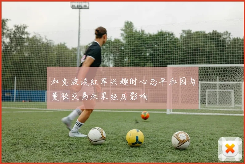 加克波谈红军兴趣时心态平和因与曼联交易未果经历影响