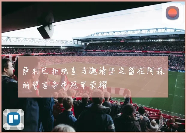 萨利巴拒绝皇马邀请坚定留在阿森纳誓言争夺冠军荣耀