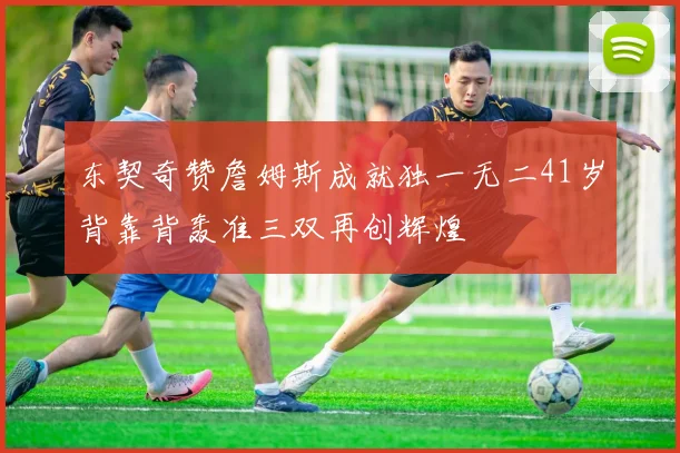 东契奇赞詹姆斯成就独一无二41岁背靠背轰准三双再创辉煌