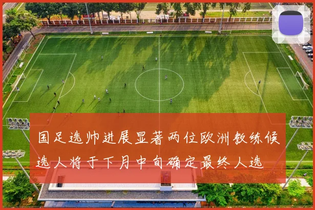 国足选帅进展显著两位欧洲教练候选人将于下月中旬确定最终人选