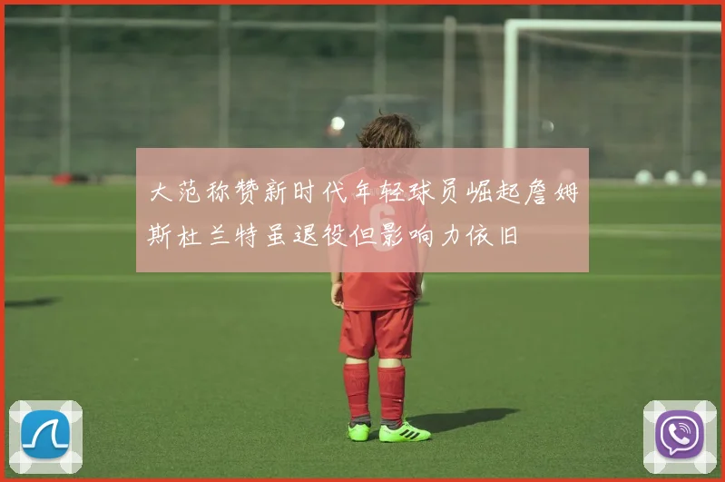 大范称赞新时代年轻球员崛起詹姆斯杜兰特虽退役但影响力依旧