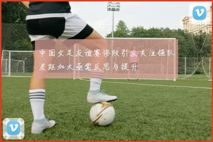 中国女足友谊赛惨败引发关注强队差距加大亟需反思与提升
