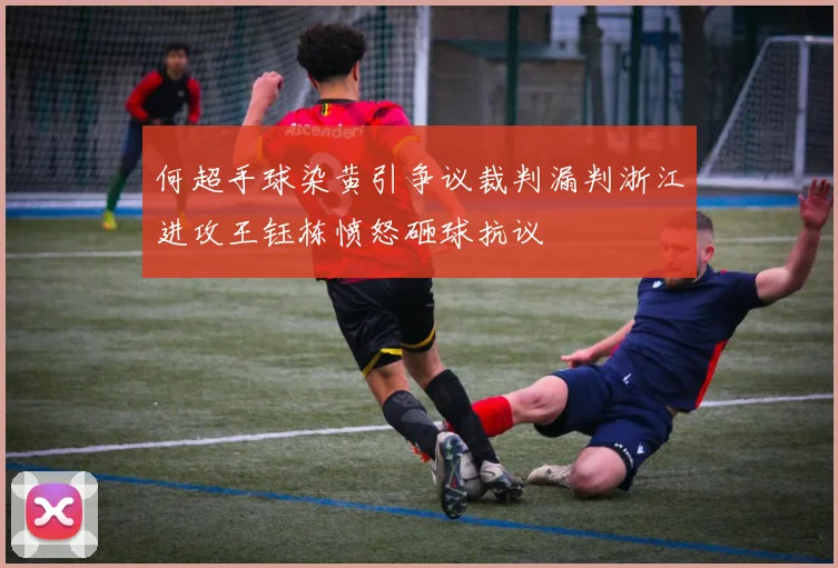 何超手球染黄引争议裁判漏判浙江进攻王钰栋愤怒砸球抗议