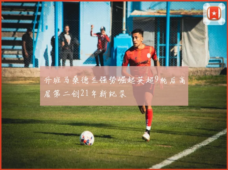 升班马桑德兰强势崛起英超9轮后高居第二创21年新纪录