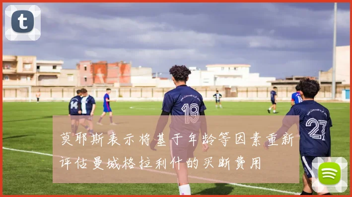 莫耶斯表示将基于年龄等因素重新评估曼城格拉利什的买断费用