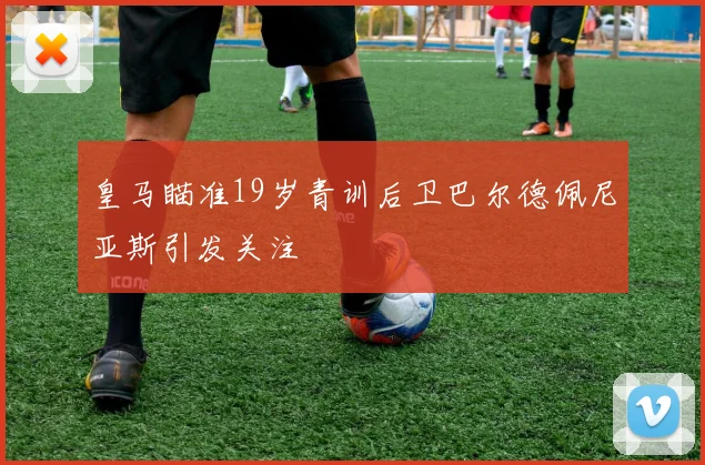 皇马瞄准19岁青训后卫巴尔德佩尼亚斯引发关注