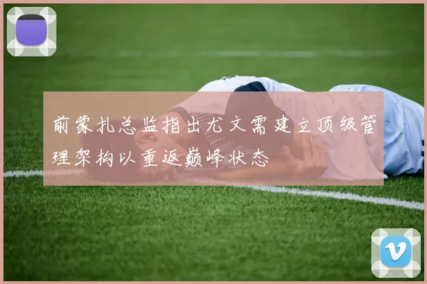 前蒙扎总监指出尤文需建立顶级管理架构以重返巅峰状态