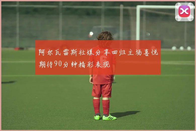 阿尔瓦雷斯社媒分享回归主场喜悦期待90分钟精彩表现