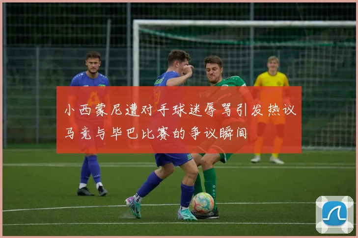 小西蒙尼遭对手球迷辱骂引发热议马竞与毕巴比赛的争议瞬间