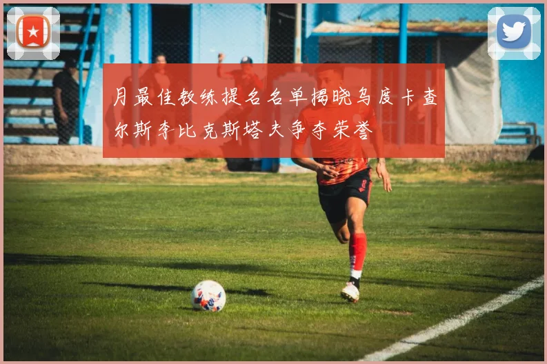 月最佳教练提名名单揭晓乌度卡查尔斯李比克斯塔夫争夺荣誉