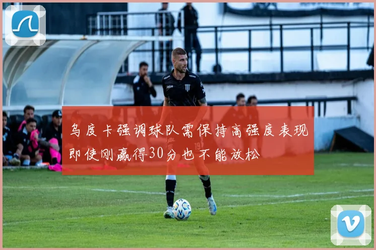 乌度卡强调球队需保持高强度表现即使刚赢得30分也不能放松