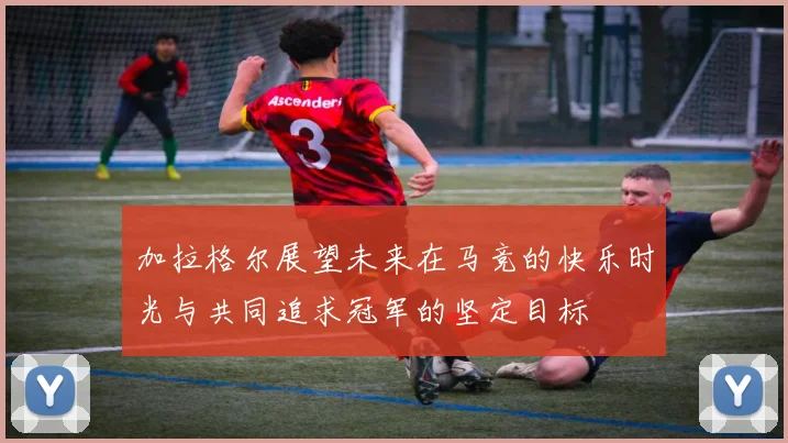 加拉格尔展望未来在马竞的快乐时光与共同追求冠军的坚定目标