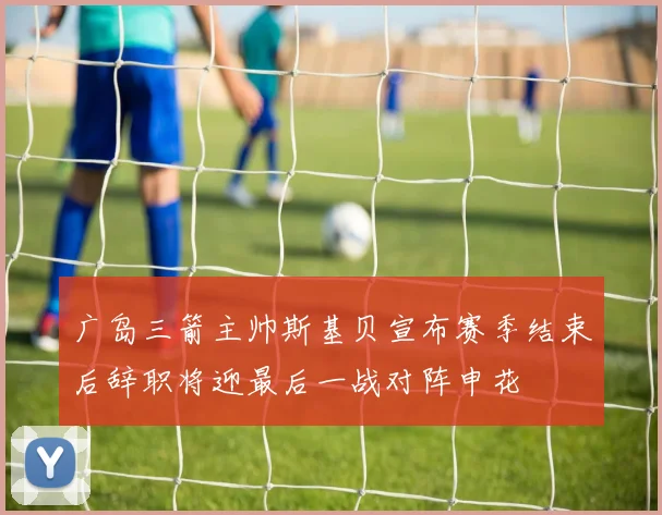 广岛三箭主帅斯基贝宣布赛季结束后辞职将迎最后一战对阵申花
