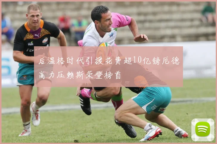 后温格时代引援花费超10亿镑厄德高力压赖斯荣登榜首