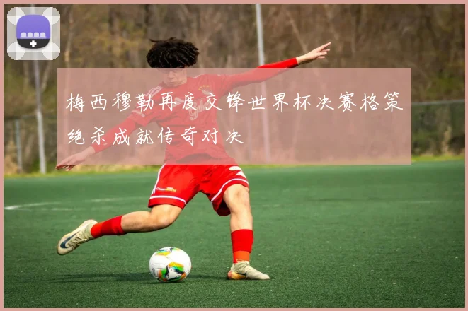 梅西穆勒再度交锋世界杯决赛格策绝杀成就传奇对决
