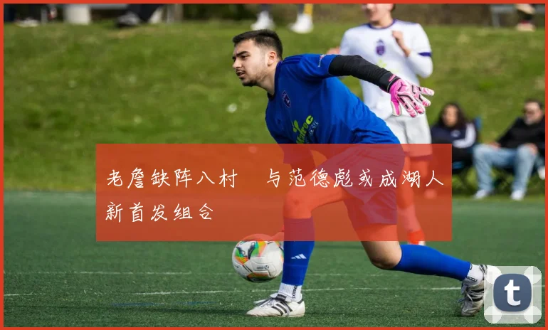 老詹缺阵八村塁与范德彪或成湖人新首发组合
