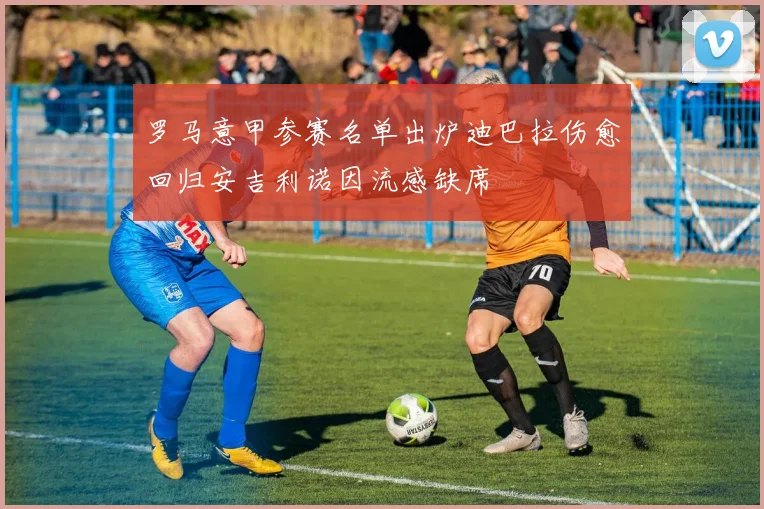 罗马意甲参赛名单出炉迪巴拉伤愈回归安吉利诺因流感缺席