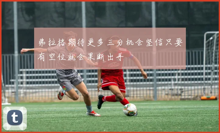 弗拉格期待更多三分机会坚信只要有空位就会果断出手