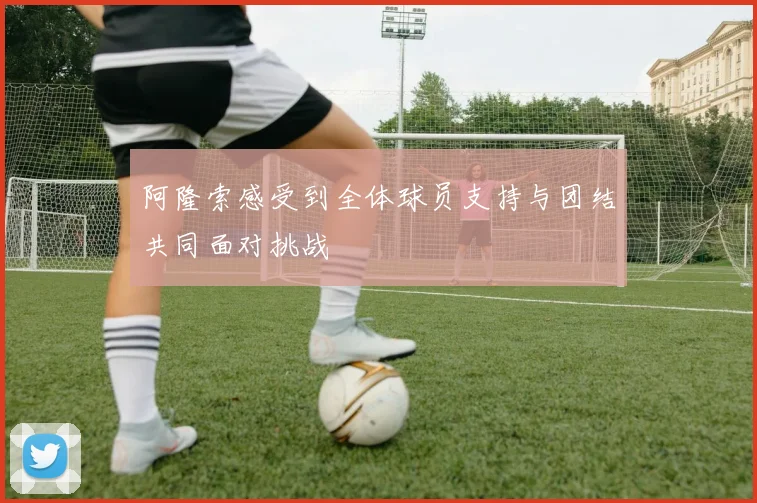 阿隆索感受到全体球员支持与团结共同面对挑战