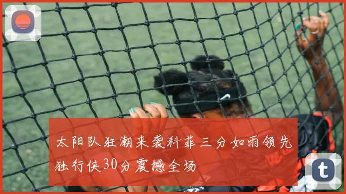 太阳队狂潮来袭科菲三分如雨领先独行侠30分震撼全场