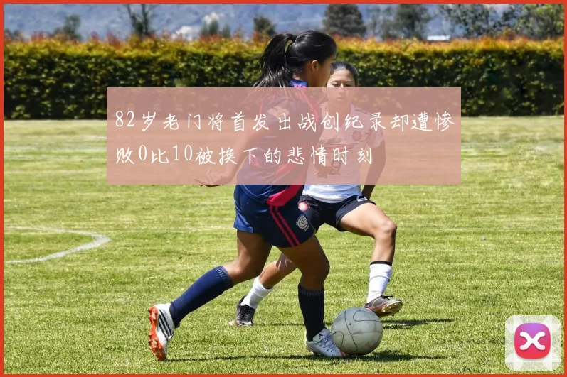 82岁老门将首发出战创纪录却遭惨败0比10被换下的悲情时刻