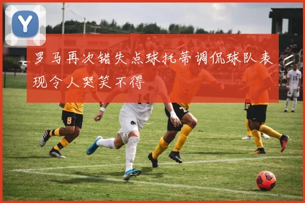 罗马再次错失点球托蒂调侃球队表现令人哭笑不得