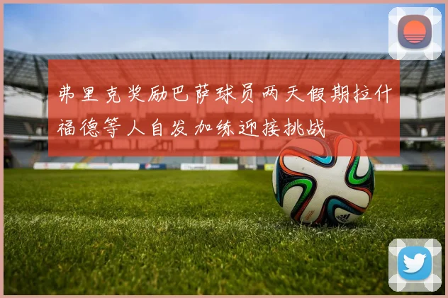 弗里克奖励巴萨球员两天假期拉什福德等人自发加练迎接挑战