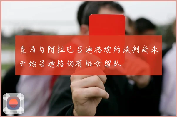 皇马与阿拉巴吕迪格续约谈判尚未开始吕迪格仍有机会留队