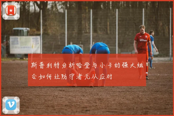 斯普利特分析哈登与小卡的强大组合如何让防守者无从应对