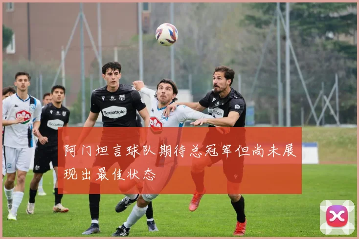 阿门坦言球队期待总冠军但尚未展现出最佳状态