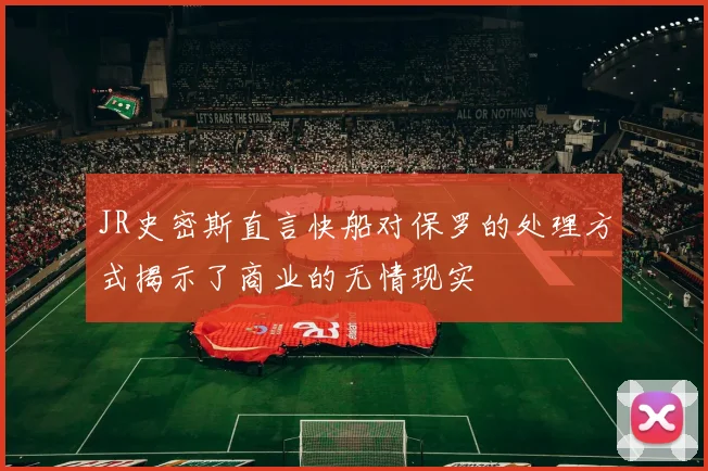 JR史密斯直言快船对保罗的处理方式揭示了商业的无情现实