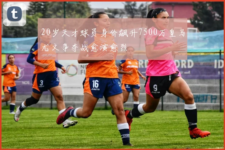 20岁天才球员身价飙升7500万皇马尤文争夺战愈演愈烈